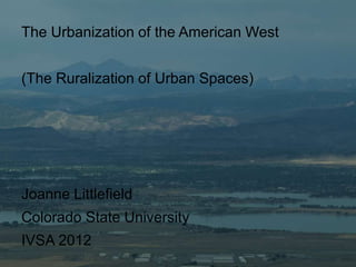 The Urbanization of the American West


(The Ruralization of Urban Spaces)




Joanne Littlefield
Colorado State University
IVSA 2012
 