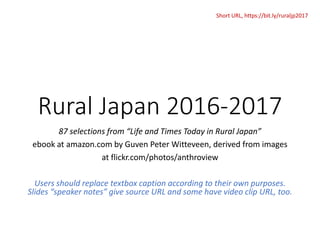 Rural Japan 2016-2017
87 selections from “Life and Times Today in Rural Japan”
ebook at amazon.com by Guven Peter Witteveen, derived from images
at flickr.com/photos/anthroview
Users should replace textbox caption according to their own purposes.
Slides “speaker notes” give source URL and some have video clip URL, too.
Short URL, https://bit.ly/ruraljp2017
 