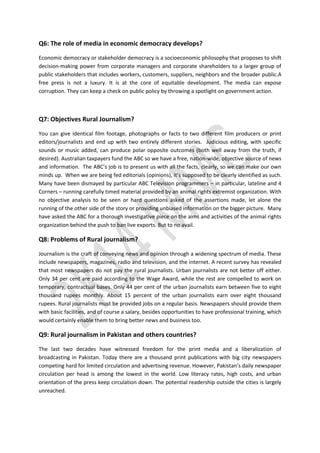 Q6: The role of media in economic democracy develops?
Economic democracy or stakeholder democracy is a socioeconomic philosophy that proposes to shift
decision-making power from corporate managers and corporate shareholders to a larger group of
public stakeholders that includes workers, customers, suppliers, neighbors and the broader public.A
free press is not a luxury. It is at the core of equitable development. The media can expose
corruption. They can keep a check on public policy by throwing a spotlight on government action.
Q7: Objectives Rural Journalism?
You can give identical film footage, photographs or facts to two different film producers or print
editors/journalists and end up with two entirely different stories. Judicious editing, with specific
sounds or music added, can produce polar opposite outcomes (both well away from the truth, if
desired). Australian taxpayers fund the ABC so we have a free, nation-wide, objective source of news
and information. The ABC’s job is to present us with all the facts, clearly, so we can make our own
minds up. When we are being fed editorials (opinions), it’s supposed to be clearly identified as such.
Many have been dismayed by particular ABC Television programmers – in particular, lateline and 4
Corners – running carefully timed material provided by an animal rights extremist organization. With
no objective analysis to be seen or hard questions asked of the assertions made, let alone the
running of the other side of the story or providing unbiased information on the bigger picture. Many
have asked the ABC for a thorough investigative piece on the aims and activities of the animal rights
organization behind the push to ban live exports. But to no avail.
Q8: Problems of Rural journalism?
Journalism is the craft of conveying news and opinion through a widening spectrum of media. These
include newspapers, magazines, radio and television, and the internet. A recent survey has revealed
that most newspapers do not pay the rural journalists. Urban journalists are not better off either.
Only 34 per cent are paid according to the Wage Award, while the rest are compelled to work on
temporary, contractual bases. Only 44 per cent of the urban journalists earn between five to eight
thousand rupees monthly. About 15 percent of the urban journalists earn over eight thousand
rupees. Rural journalists must be provided jobs on a regular basis. Newspapers should provide them
with basic facilities, and of course a salary, besides opportunities to have professional training, which
would certainly enable them to bring better news and business too.
Q9: Rural journalism in Pakistan and others countries?
The last two decades have witnessed freedom for the print media and a liberalization of
broadcasting in Pakistan. Today there are a thousand print publications with big city newspapers
competing hard for limited circulation and advertising revenue. However, Pakistan’s daily newspaper
circulation per head is among the lowest in the world. Low literacy rates, high costs, and urban
orientation of the press keep circulation down. The potential readership outside the cities is largely
unreached.
 