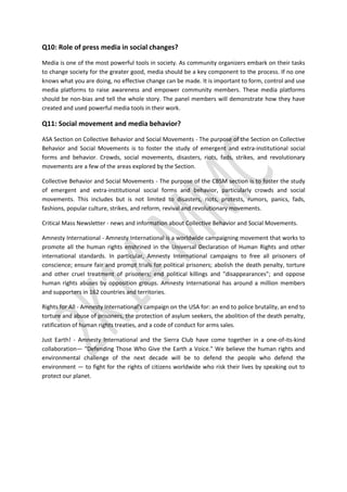 Q10: Role of press media in social changes?
Media is one of the most powerful tools in society. As community organizers embark on their tasks
to change society for the greater good, media should be a key component to the process. If no one
knows what you are doing, no effective change can be made. It is important to form, control and use
media platforms to raise awareness and empower community members. These media platforms
should be non-bias and tell the whole story. The panel members will demonstrate how they have
created and used powerful media tools in their work.
Q11: Social movement and media behavior?
ASA Section on Collective Behavior and Social Movements - The purpose of the Section on Collective
Behavior and Social Movements is to foster the study of emergent and extra-institutional social
forms and behavior. Crowds, social movements, disasters, riots, fads, strikes, and revolutionary
movements are a few of the areas explored by the Section.
Collective Behavior and Social Movements - The purpose of the CBSM section is to foster the study
of emergent and extra-institutional social forms and behavior, particularly crowds and social
movements. This includes but is not limited to disasters, riots, protests, rumors, panics, fads,
fashions, popular culture, strikes, and reform, revival and revolutionary movements.
Critical Mass Newsletter - news and information about Collective Behavior and Social Movements.
Amnesty International - Amnesty International is a worldwide campaigning movement that works to
promote all the human rights enshrined in the Universal Declaration of Human Rights and other
international standards. In particular, Amnesty International campaigns to free all prisoners of
conscience; ensure fair and prompt trials for political prisoners; abolish the death penalty, torture
and other cruel treatment of prisoners; end political killings and "disappearances"; and oppose
human rights abuses by opposition groups. Amnesty International has around a million members
and supporters in 162 countries and territories.
Rights for All - Amnesty International's campaign on the USA for: an end to police brutality, an end to
torture and abuse of prisoners, the protection of asylum seekers, the abolition of the death penalty,
ratification of human rights treaties, and a code of conduct for arms sales.
Just Earth! - Amnesty International and the Sierra Club have come together in a one-of-its-kind
collaboration— "Defending Those Who Give the Earth a Voice." We believe the human rights and
environmental challenge of the next decade will be to defend the people who defend the
environment — to fight for the rights of citizens worldwide who risk their lives by speaking out to
protect our planet.
 