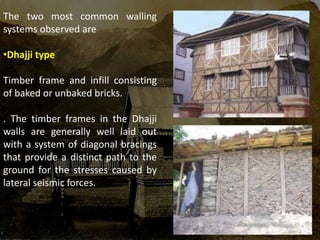 The two most common walling
systems observed are
•Dhajji type
Timber frame and infill consisting
of baked or unbaked bricks.
. The timber frames in the Dhajji
walls are generally well laid out
with a system of diagonal bracings
that provide a distinct path to the
ground for the stresses caused by
lateral seismic forces.
 