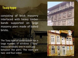 Taaq type
consisting of brick masonry
interlaced with heavy timber
bands supported on large
masonry piers made of baked
bricks.
The Taaq type of construction has a
large number of windows (“Taaq”
means window), one in each gap
between the piers. The roofs are
two- and four-sided
 