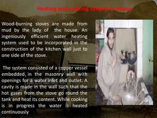 Wood-burning stoves are made from
mud by the lady of the house. An
ingeniously efficient water heating
system used to be incorporated in the
construction of the kitchen wall just to
one side of the stove.
The system consisted of a copper vessel
embedded in the masonry wall with
openings for a water inlet and outlet. A
cavity is made in the wall such that the
hot gases from the stove go round the
tank and heat its content. While cooking
is in progress the water is heated
continuously
Heating and cooking System in House
 