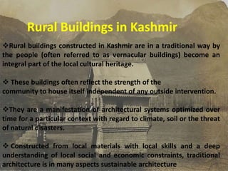 Rural Buildings in Kashmir
Rural buildings constructed in Kashmir are in a traditional way by
the people (often referred to as vernacular buildings) become an
integral part of the local cultural heritage.
 These buildings often reflect the strength of the
community to house itself independent of any outside intervention.
They are a manifestation of architectural systems optimized over
time for a particular context with regard to climate, soil or the threat
of natural disasters.
 Constructed from local materials with local skills and a deep
understanding of local social and economic constraints, traditional
architecture is in many aspects sustainable architecture
 