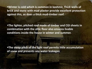 Winter is cold which is common in kashmir, Thick walls of
brick and stone with mud plaster provide excellent protection
against this, as does a thick mud-timber roof.
The lighter, pitched roof made of timber and CGI sheets in
combination with the attic floor also ensures livable
conditions inside the house in winter and summer.
The steep pitch of the light roof permits little accumulation
of snow and prevents any water leakages.
 