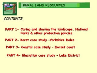RURAL   LAND RESOURCES CONTENTS PART 4- Glaciation case study – Lake District PART 2- Karst case study –Yorkshire Dales PART 3- Coastal case study – Dorset coast PART 1-   Caring and sharing the landscape. National Parks & other protection policies. 