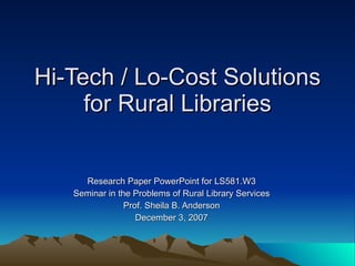 Hi-Tech / Lo-Cost Solutions for Rural Libraries Research Paper PowerPoint for LS581.W3 Seminar in the Problems of Rural Library Services Prof. Sheila B. Anderson December 3, 2007 