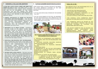5. CHOOSING A VILLAGE FOR ADOPTION
AS PER THE LATEST CENSUS, THERE ARE MORE THAN
640,000 VILLAGES IN INDIA, AND MORE THAN 2.5 LAKH
GRAM PANCHAYATS (GPS). AMONG THESE, CHOOSING
ONE (OR 2-3) GP. ACCORDING TO THE LATEST
GUIDELINES, THE MP MAY CHOOSE ANY GRAM
PANCHAYAT WITH A POPULATION OF 3000-5000 PEOPLE IN
PLAIN AREAS, AND 1000-3000 IN HILLY, TRIBAL AND
DIFFICULT AREAS
 STRONG PANCHAYATS IN TERMS OF FINANCES,
FUNCTIONS AND FUNCTIONARIES – THE VILLAGE
PANCHAYAT WILL HAVE A PIVOTAL ROLE TO PLAY IN
ANY VILLAGE DEVELOPMENT PROJECT. THE
FINANCIAL AND FUNCTIONAL STRENGTH OF A
PANCHAYAT WILL BE EXTREMELY USEFUL IN
PREPARING VILLAGE PLANS.
 PROXIMITY TO AN URBAN CENTRE – CHOOSING A
VILLAGE CLOSE TO AN URBAN CENTRE MIGHT
FACILITATE ACCESS TO PHYSICAL AND FINANCIAL
RESOURCES, AND ALSO HELP IN ESTABLISHING
BETTER CONNECTIVITY BETWEEN THE VILLAGE AND
THE URBAN TOWN. SUCH A VILLAGE COULD ALSO
BECOME AN EXTENSION OF THE URBAN CENTRE,
AND HAVE FACILITIES WHICH COULD VIRTUALLY BE
AT PAR WITH THE URBAN CENTRE.
 POTENTIAL FOR PILOTING NEW TECHNOLOGIES –
SINCE TECHNOLOGY WOULD BE AT THE CORE OF THE
MODEL VILLAGE CONCEPT, THE VILLAGE MUST OFFER
AVENUES FOR EXPERIMENTING WITH SUCH
TECHNOLOGY. SOME EXAMPLES OF SUCH
TECHNOLOGIES COULD BE THE USE OF SOLAR POWER
FOR IRRIGATION AND DOMESTIC LIGHTING, AND
AGRICULTURAL INNOVATIONS BASED ON SOIL
SUITABILITY AND CLIMATE.
 DIVERSE POPULATION GROUPS – THE REAL SUCCESS
OF SUCH AN INITIATIVE CAN BE DEMONSTRATED IF
THE LIVES OF LARGE AND DIVERSE SECTIONS OF THE
POPULATION CAN BE POSITIVELY IMPACTED BY IT.
RATHER THAN FOCUSING ON ANY PARTICULAR
RELIGIOUS OR CASTE GROUP, THE MODEL VILLAGE
MUST AIM TOWARDS THE UPLIFT OF ALL SECTIONS
OF THE POPULATION IN THE VILLAGE. HOWEVER, IT
IS IMPORTANT THAT SPECIAL ATTENTION IS PAID TO
VULNERABLE GROUPS SUCH AS YOUNG CHILDREN,
WOMEN AND THE BPL POPULATION.
 ROLE OFAN MP –
THE PRIMARY ROLES AND RESPONSIBILITIES OF AN
MP UNDER SAGY ARE AS FOLLOWS:
• IDENTIFYING THE GRAM PANCHAYAT
• FACILITATING THE PLANNING PROCESS
• MOBILIZING ADDITIONAL RESOURCES AS AND
WHEN REQUIRED UNDER THE PLAN
• FILLING IN CRITICAL GAPS USING MPLADS FUNDS
• TWO NATIONAL LEVEL COMMITTEES WOULD
MONITOR THE IMPLEMENTATION OF THE SCHEME.
• ONE COMMITTEE WOULD BE HEADED BY THE
RURAL DEVELOPMENT MINISTER AND INCLUDE
MINISTERS IN-CHARGE OF PLANNING AND
PROGRAMME IMPLEMENTATION.
• THE SECOND COMMITTEE WILL BE HEADED THE
SECRETARY, RURAL DEVELOPMENT WITH
REPRESENTATIVES FROM VARIOUS OTHER
MINISTRIES/DEPARTMENTS RELEVANT TO SAGY
6. SANSAD ADARSH GRAM YOJANA (SAGY)
APART FROM THOSE COVERED EARLIER IN THIS BRIEF,
THE OTHER IMPORTANT FEATURES OF THE NEW
SANSAD ADARSH GRAM YOJANAARE AS
FOLLOWS:
• 2379 VILLAGES WOULD BE COVERED BY THE SCHEME
TILL 2019
• VILLAGE DEVELOPMENT PLANS WILL BE PREPARED
BY THE GRAM PANCHAYAT AND APPROVED BY THE
GRAM SABHA. THE PLANNING STAGES OUTLINED IN
THE SCHEME ARE AS FOLLOWS:
KEY STAGES IN THE PREPARATION OF A VILLAGE
DEVELOPMENT PLAN UNDER SAGY
1. CREATING AN ENVIRONMENT FOR COMMUNITY-
LED PLANNING, WITH THE MP SPEARHEADING THIS
CAMPAIGN
2. SITUATION ANALYSIS, INCLUDING BASELINE
SURVEYING AND RESOURCE MAPPING.
3. IDENTIFICATION OF FINANCIAL RESOURCE
STREAMS
4. FINALIZING NEEDS
5. PREPARATION OF THE VILLAGE DEVELOPMENT
PLAN(VDP) BY A WORKING GROUP SET UP BY THE
DISTRICT COLLECTOR WITH
REPRESENTATION OF EXPERTS FROM DIVERSE
FIELDS,
6. CLEARANCE TO VDP BY THE GRAM SABHA
7. APPROVAL OF VDP BY DISTRICT LEVEL
COMMITTEE HEADED BY THE DISTRICT
COLLECTOR IN THE PRESENCE OF AN MP
 