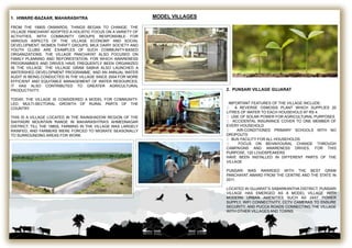 MODEL VILLAGES1. HIWARE-BAZAAR, MAHARASHTRA
FROM THE 1990S ONWARDS, THINGS BEGAN TO CHANGE. THE
VILLAGE PANCHAYAT ADOPTED A HOLISTIC FOCUS ON A VARIETY OF
ACTIVITIES, WITH COMMUNITY GROUPS RESPONSIBLE FOR
VARIOUS ASPECTS OF THE VILLAGE ECONOMY AND SOCIAL
DEVELOPMENT. WOMEN THRIFT GROUPS, MILK DAIRY SOCIETY AND
YOUTH CLUBS ARE EXAMPLES OF SUCH COMMUNITY-BASED
ORGANIZATIONS. THE VILLAGE PANCHAYAT ALSO FOCUSED ON
FAMILY PLANNING AND REFORESTATION, FOR WHICH AWARENESS
PROGRAMMES AND DRIVES HAVE FREQUENTLY BEEN ORGANIZED
IN THE VILLAGE. THE VILLAGE GRAM SABHA ALSO LAUNCHED A
WATERSHED DEVELOPMENT PROGRAMME, AND AN ANNUAL WATER
AUDIT IS BEING CONDUCTED IN THE VILLAGE SINCE 2004 FOR MORE
EFFICIENT AND EQUITABLE MANAGEMENT OF WATER RESOURCES.
IT HAS ALSO CONTRIBUTED TO GREATER AGRICULTURAL
PRODUCTIVITY.
TODAY, THE VILLAGE IS CONSIDERED A MODEL FOR COMMUNITY-
LED, MULTI-SECTORAL GROWTH OF RURAL PARTS OF THE
COUNTRY.
THIS IS A VILLAGE LOCATED IN THE RAINSHADOW REGION OF THE
SAHYADRI MOUNTAIN RANGE IN MAHARASHTRA’S AHMEDNAGAR
DISTRICT. TILL THE 1980S, FARMING IN THE VILLAGE WAS LARGELY
RAINFED, AND FARMERS WERE FORCED TO MIGRATE SEASONALLY
TO SURROUNDING AREAS FOR WORK.
2. PUNSARI VILLAGE GUJARAT
IMPORTANT FEATURES OF THE VILLAGE INCLUDE:
A REVERSE OSMOSIS PLANT WHICH SUPPLIES 20
LITRES OF WATER TO EACH HOUSEHOLD AT RS 4.
USE OF SOLAR POWER FOR AGRICULTURAL PURPOSES
ACCIDENTAL INSURANCE COVER TO ONE MEMBER OF
EVERY HOUSEHOLD
AIR-CONDITIONED PRIMARY SCHOOLS WITH NO
DROPOUTS
BUS FACILITY FOR ALL HOUSEHOLDS
FOCUS ON BEHAVIOURAL CHANGE THROUGH
CAMPAIGNS AND AWARENESS DRIVES. FOR THIS
PURPOSE, 120 LOUDSPEAKERS
HAVE BEEN INSTALLED IN DIFFERENT PARTS OF THE
VILLAGE
PUNSARI WAS AWARDED WITH THE BEST GRAM
PANCHAYAT AWARD FROM THE CENTRE AND THE STATE IN
2011.
LOCATED IN GUJARAT’S SABARKANTHA DISTRICT, PUNSARI
VILLAGE HAS EMERGED AS A MODEL VILLAGE WITH
MODERN URBAN AMENITIES SUCH AS 24X7 POWER
SUPPLY, WIFI CONNECTIVITY, CCTV CAMERAS TO ENSURE
SECURITY, AND PUCCA ROADS CONNECTING THE VILLAGE
WITH OTHER VILLAGES AND TOWNS.
 