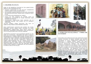 4. KUMBALANGI VILLAGE, KERALA – A MODEL FOR
ECO-TOURISM
THE KUMBALANGI APPROACH COULD BE ADOPTED BY OTHER
COASTAL VILLAGES TO BOOST TOURISM AND PROVIDE
LIVELIHOOD TO LOCAL COMMUNITIES KUMBALANGI IS
ESSENTIALLY A FISHING HAMLET WHICH HAS BEEN
DEVELOPED AS A UNIQUE RURAL TOURIST DESTINATION IN
KERALA’S ERNAKULAM DISTRICT. THE KUMBALANGI
INTEGRATED TOURISM VILLAGE PROJECT WAS LAUNCHED IN
2004, WITH A FOCUS ON ECO-TOURISM, WHILE OFFERING
TOURISTS A GLIMPSE OF THE RICH AND RUSTIC LIFE OF THE
INDIAN COUNTRYSIDE. THE IMPORTANT ATTRACTIONS IN
KUMBALANGI INCLUDE ORGANIC FARM PRODUCE USED TO
PREPARE MEALS FOR TOURISTS, TODDY TAPPING AND CRAB
FARMING. TO KEEP THE VILLAGE CLEAN AND SERVE ITS
ENERGY NEEDS, HOUSEHOLDS ARE ALSO PROVIDED
SUBSIDIES FOR SETTING UP MINI BIOGAS PLANTS IN THEIR
HOUSEHOLDS.
3. ANKAPOOR, TELANGANA
SOME OF THE IMPORTANT FEATURES OF THE AGRICULTURAL
MODEL OF THE ANKAPOOR INCLUDE:
 PEASANT ASSOCIATION OF THE VILLAGE COORDINATES
VARIOUS AGRICULTURAL INTERVENTIONS
 THE DECISION MAKING PROCESS IS INCLUSIVE AND BASED
ON CONSENSUS-BUILDING. WOMEN HAVE A DOMINANT ROLE
IN THE
 UTILIZATION AND SUPERVISION OF LABOUR.
 FOCUS ON NEW SOURCES OF INCOME, SUCH AS
COMMERCIAL CULTIVATION OF SEEDS, SCIENTIFIC CROP
ROTATION TECHNIQUES.
 SUSTAINABLE AGRICULTURE WITH GREATER USE OF
FARMYARD MANURE AND LESSER USE OF CHEMICAL
FERTILIZERS
VILLAGE MARKET YARDS FACILITATE THE SALE OF
AGRICULTURAL PRODUCE WITH MINIMAL WASTAGE
SINCE AGRICULTURE ACCOUNTS FOR ALMOST THE ENTIRE
ECONOMIC OUTPUT FROM MANY VILLAGES IN INDIA,
PARTICIPATORY AGRICULTURE, WITH EQUAL FOCUS ON
IRRIGATION, WATERSHED MANAGEMENT AND TECHNOLOGY-
LED CULTIVATION SHOULD BE THE WAY FORWARD.
ANKAPOOR IS LOCATED IN THE NIZAMABAD DISTRICT IN THE
STATE OF TELANGANA. ANKAPOOR HAS BEEN GLOBALLY
RECOGNIZED AS A “MODEL AGRICULTURAL VILLAGE” FOR ITS
ACHIEVEMENTS IN INTRODUCING MODERN TECHNOLOGIES IN
AGRICULTURE WHILE ENSURING THE PARTICIPATION OF ALL
SECTIONS OF THE VILLAGE COMMUNITY, PARTICULARLY
WOMEN. ORGANIZATIONS LIKE THE INDIAN COUNCIL FOR
AGRICULTURAL RESEARCH (ICAR), INTERNATIONAL RICE
RESEARCH INSTITUTE (IRRI), MANILA AND INTERNATIONAL
CROPS RESEARCH INSTITUTE FOR THE SEMI-ARID TROPICS
(ICRISAT) HAVE FORMALLY COMMENDED THE DEVELOPMENTS
IN AGRICULTURE IN THE VILLAGE.
 