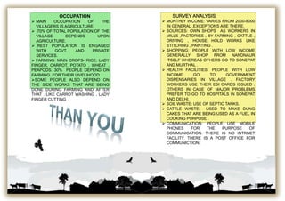 OCCUPATION
 MAIN OCCUPATION OF THE
VILLAGERS IS AGRICULTURE.
 70% OF TOTAL POPULATION OF THE
VILLAGE DEPENDS UPON
AGRICULTURE.
 REST POPULATION IS ENGAGED
WITH GOVT. AND PRIVATE
SERVICES.
 FARMING: MAIN CROPS- RICE, LADY
FINGER, CARROT, POTATO , WHEAT ,
PEAPODS. 30% PEOPLE DEPEND ON
FARMING FOR THEIR LIVELIHOOD
SOME PEOPLE ALSO DEPEND ON
THE SIDE WORKS THAT ARE BEING
DONE DURING FARMING AND AFTER
THAT . LIKE CARROT WASHING , LADY
FINGER CUTTING
SURVEY ANALYSIS
 MONTHLY INCOME: VARIES FROM 2000-8000
IN GENERAL .EXCEPTIONS ARE THERE.
 SOURCES: OWN SHOPS AS WORKERS IN
MILLS ,FACTORIES , BY FARMING , CATTLE ,
DRIVING , HOUSE HOLD WORKS LIKE
STITCHING , PAINTING .
 SHOPPING: PEOPLE WITH LOW INCOME
GENERALLY SHOP FROM NANDNAUR
ITSELF WHEREAS OTHERS GO TO SONEPAT
AND MURTHAL .
 HEALTH FACILITIES: PEOPLE WITH LOW
INCOME GO TO GOVERNMENT
DISPENSARIES IN VILLAGE . FACTORY
WORKERS USE THEIR ESI CARDS ISSUED .
OTHERS IN CASE OF MAJOR PROBLEMS
PREFER TO GO TO HOSPITALS IN SONEPAT
AND DELHI.
 SOIL WASTE: USE OF SEPTIC TANKS.
 CATTLE WASTE: USED TO MAKE DUNG
CAKES THAT ARE BEING USED AS A FUEL IN
COOKING PURPOSE .
 COMMUNICATION: PEOPLE USE MOBILE
PHONES FOR THE PURPOSE OF
COMMUNICATION. THERE IS NO INTRNET
FACILITY. THERE IS A POST OFFICE FOR
COMMUNICTION.
 