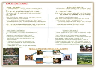 CONNECTIVITY
• RURAL SETTLEMENTS IN INDIA
• : COMPACT SETTLEMENTS : HAMLETED SETTLEMENTS
• 1) IF THE NUMBER OF VILLAGES EQUALS THE NUMBER OF HAMLETS 1) IF THE NUMBER OF VILLAGES IS EQUAL TO HALFOF THE HAMLET
NO.
• IN AN AREA UNIT, THE SETTLEMENT IS DESIGNATED AS COMPACT. IT IS A HAMLET SETTLEMENT.
• 2) IN SUCH VILLAGES ALL THE DWELLINGS ARE CONCENTRATED IN 2) THE HAMLETS ARE SPREAD OVER THE AREA WITH INTERVEINING
• ONE CENTRAL SIDE. FIELDS OR THE MAIN OR CENTRAL SETTLEMENT IS EITHER
ABSENT OR
• 3)THE INHABITANTS OF THE VILLAGE LIVE TOGETRHER AND ENJOY HAS FEEBLE INFLUENCE ON THE OTHERS
• THE BENEFITS OF THE COMMUNITY LIFE. 3) THE ORIGINAL SITE IS NOT EASILY DISTINGUISHABLE AND THE
• 4) SUCH SETTLEMENTS RANGE FROM A CLUSTER OF ABOUT THIRTY MORPHOLOGICL DIVERSITY IS RARELY NOTICED.
• TO HUNDRED OF DWELLINGS OF DIFFRNET FORMS, SIZES AND FUNCTIONS 4) SUCH SETTLEMENTS ARE FOUND IN WEST BENGAL, EASTERN
UTTAR
• 5) SUCH SETTLMENTS ARE FOUND THROUGHOUT THE PLATEAU REGION OF PRADESH, MADHYA PRADESH AND COASTAL PLAINS.
• MALWA, IN THE NARMADA VALLEY, LARGE PARTS OF RAJASTHAN.
•
• SEMI – COMPACT SETTLEMENTS : DISPERSED SETTLEMENTS
• 1) IF THE NUMBER OF VILLAGES EQUALS MORE THAN HALF 1) IF THE NUMBER OF VILLAGES IS EQUAL TO THE HALF OF NUMBER
OF
• OF HAMLETS, IT IS SEMI COMPACT SETTLEMENT. HAMLETS. THE SETTLEMENT IS REGARDED AS DESPERSED.
• 2) THESE ARE FOUND IN BOTH PLAINS AND PLATEAUES 2) THE INHABITANTS OF DISPERSED SETTLEMENTS LIVE IN ISOLATED
• DEPENDING UPON THE ENVIRONMENTAL CODITIONS DWELLINGS SCATTERED IN THE CULTIVATED FEILDS
• PREVALING THERE. 3) INDIVIDUALISM, SENTIMENTS OF LIVING FREELY, CUSTOM OF
• 3) THE DWELLINGS IN SUCH SETTLEMENTS ARE NOT MARRIAGE RELATIONS ARE CONDUCTIVE TO SUCH SETTLEMENTS.
• VRY CLOSE KNITTED AND ARE HUDDLED TOGERTHER 4) THESE ARE FOUND IN TRIBALAREAS COVERING CENTRAL PARTS OF
• AT ONE COMMON SITE. INDIA, EASTERN AND SOUTHERN RAJASTHAN, HIMALAYAN SLOPES.
• 4) THE HAMLETS OCCUPY NEW SITES NEAR PERIPHERRY
• OF THE VILLAGE BOUNDARY.
• PHYSICAL CONNECTIVITY BETWEEN RURAL AND URBAN
•
 