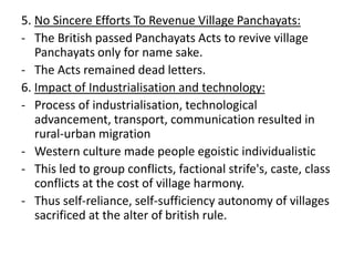 5. No Sincere Efforts To Revenue Village Panchayats:
- The British passed Panchayats Acts to revive village
Panchayats only for name sake.
- The Acts remained dead letters.
6. Impact of Industrialisation and technology:
- Process of industrialisation, technological
advancement, transport, communication resulted in
rural-urban migration
- Western culture made people egoistic individualistic
- This led to group conflicts, factional strife's, caste, class
conflicts at the cost of village harmony.
- Thus self-reliance, self-sufficiency autonomy of villages
sacrificed at the alter of british rule.
 