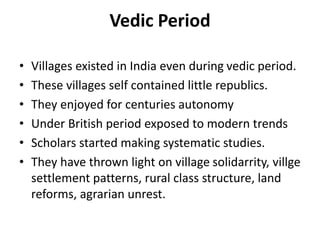 Vedic Period
• Villages existed in India even during vedic period.
• These villages self contained little republics.
• They enjoyed for centuries autonomy
• Under British period exposed to modern trends
• Scholars started making systematic studies.
• They have thrown light on village solidarrity, villge
settlement patterns, rural class structure, land
reforms, agrarian unrest.
 