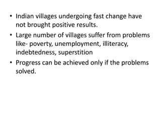 • Indian villages undergoing fast change have
not brought positive results.
• Large number of villages suffer from problems
like- poverty, unemployment, illiteracy,
indebtedness, superstition
• Progress can be achieved only if the problems
solved.
 
