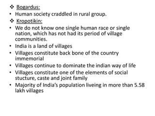  Bogardus:
• Human society craddled in rural group.
 Kropotikin:
• We do not know one single human race or single
nation, which has not had its period of village
communities.
• India is a land of villages
• Villages constitute back bone of the country
immemorial
• Villages continue to dominate the indian way of life
• Villages constitute one of the elements of social
stucture, caste and joint family
• Majority of India’s population liveing in more than 5.58
lakh villages
 