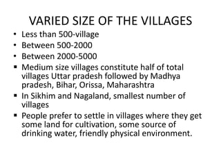 VARIED SIZE OF THE VILLAGES
• Less than 500-village
• Between 500-2000
• Between 2000-5000
 Medium size villages constitute half of total
villages Uttar pradesh followed by Madhya
pradesh, Bihar, Orissa, Maharashtra
 In Sikhim and Nagaland, smallest number of
villages
 People prefer to settle in villages where they get
some land for cultivation, some source of
drinking water, friendly physical environment.
 