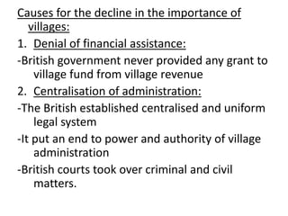 Causes for the decline in the importance of
villages:
1. Denial of financial assistance:
-British government never provided any grant to
village fund from village revenue
2. Centralisation of administration:
-The British established centralised and uniform
legal system
-It put an end to power and authority of village
administration
-British courts took over criminal and civil
matters.
 