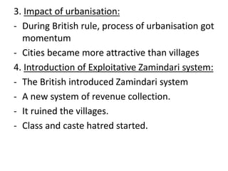 3. Impact of urbanisation:
- During British rule, process of urbanisation got
momentum
- Cities became more attractive than villages
4. Introduction of Exploitative Zamindari system:
- The British introduced Zamindari system
- A new system of revenue collection.
- It ruined the villages.
- Class and caste hatred started.
 