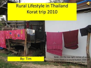 Rural Lifestyle in ThailandKorat trip 2010  Note : On the top right corner of some slides there is a sound button. Click on it and a recording will appear. For some slides only.  By: Tim 
