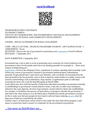 rural livelihood
SHAREWORLD OPEN UNIVERSITY
LILONGWE CAMPUS
FACULTY OF CONSERVATION, THE ENVIRONMENT AND SOCIAL DEVELOPMENT
DEPARTMENT OF RURAL AND COMMUNITY DEVELOPMENT
COURSE : SOCIAL ECONOMICS OF RURAL LIVELIHOOD
CODE : ERL213 LECTURE : FRANCIS UNGAPEMBE STUDENT : GIFT KAPOTA YEAR : 2
ASSIGNMENT : Seven
QUESTION : Discuss the role of government in promoting socio–economics of rural livelihood
DUE DATE : 7 September 2013
DATE SUBMITTED: 2 September 2013
Government has a role to play in as far as promoting socio–economic for rural livelihood as the
government is there for the people and it has to do anything possible for its people to ... Show more
content on Helpwriting.net ...
Land reform: involves the changing of laws, regulations or customs regarding land ownership. Land
reform may consist of government–initiated or government–backed property redistribution,
generally of agricultural land. Land reform can, therefore, refer to transfer of ownership from the
more powerful to the less powerful, such as from a relatively small number of wealthy owners with
extensive land holdings such as plantations, large ranches, or agribusiness plots to individual
ownership by those who work the land (Rosegrant & Hazell 2000).
Land reform may also entail the transfer of land from individual ownership even peasant ownership
in smallholdings to government–owned collective farms; it has also, in other times and places,
referred to the exact opposite: division of government–owned collective farms into smallholdings.
For example, in Zimbabwe this process of land reform is in progress whereby the government is
take land to the white and gives it to the black native Zimbabwean and the government is trying to
do this to make sure that poor people do have land to cultivate hence reducing poverty since the
large area of land was controlled by the whites.
Another issue is of land tenure reform which is also under the same land reform program. Land
tenure is system how land is owned. It is important for the government to put policies
... Get more on HelpWriting.net ...
 