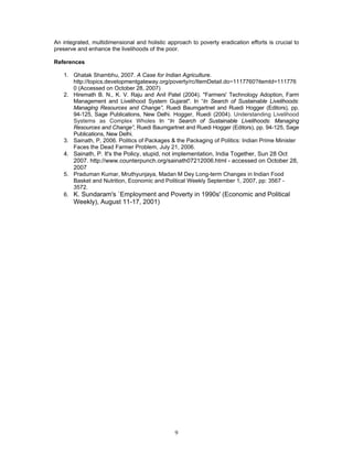 9
An integrated, multidimensional and holistic approach to poverty eradication efforts is crucial to
preserve and enhance the livelihoods of the poor.
References
1. Ghatak Shambhu, 2007. A Case for Indian Agriculture.
http://topics.developmentgateway.org/poverty/rc/ItemDetail.do~1117760?itemId=111776
0 (Accessed on October 28, 2007)
2. Hiremath B. N., K. V. Raju and Anil Patel (2004). "Farmers' Technology Adoption, Farm
Management and Livelihood System Gujarat". In “In Search of Sustainable Livelihoods:
Managing Resources and Change”, Ruedi Baumgartnet and Ruedi Hogger (Editors), pp.
94-125, Sage Publications, New Delhi. Hogger, Ruedi (2004). Understanding Livelihood
Systems as Complex Wholes In “In Search of Sustainable Livelihoods: Managing
Resources and Change”, Ruedi Baumgartnet and Ruedi Hogger (Editors), pp. 94-125, Sage
Publications, New Delhi.
3. Sainath, P, 2006. Politics of Packages & the Packaging of Politics: Indian Prime Minister
Faces the Dead Farmer Problem, July 21, 2006.
4. Sainath, P. It's the Policy, stupid, not implementation, India Together, Sun 28 Oct
2007. http://www.counterpunch.org/sainath07212006.html - accessed on October 28,
2007
5. Praduman Kumar, Mruthyunjaya, Madan M Dey Long-term Changes in Indian Food
Basket and Nutrition, Economic and Political Weekly September 1, 2007, pp: 3567 -
3572.
6. K. Sundaram's `Employment and Poverty in 1990s' (Economic and Political
Weekly), August 11-17, 2001)
 