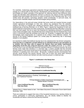 3
For scientists, modernising agricultural production through technological alternatives seems to
emerge as a natural path to food security. Development and dissemination of green revolution
technologies are classic examples of the approach for attaining national food sufficiency when
hunger and starvation were widespread. Farmers in resource rich regions of India successfully
adopted these technologies that account for about 35 percent of the cultivated area. But, in the
rainfed areas (65 percent), technology adoption varied considerably. In semi-arid areas, the
record is even miserable despite improved technologies being available.
Our observations in the semi-arid areas indicate that some small and marginal farmers sought
modern agricultural technologies on their own, without any assistance from the extension
network; and there is a majority who, despite all extension efforts, refuse to change from their
traditional way of farming (Hiremath, et. al. 2004). Figure 1 depicts the importance of both land
based livelihood components and other components. Households that face difficulties in ensuring
their own food supply, first try to reach this threshold by intensifying production of subsistence
crops (maize and pigeon pea). Households that have crossed food security threshold then invest
more in commercial crops like tomatoes and brinjal, etc. Evidently, it suggests that neither the
technologies seem inappropriate nor it appears to be a failure of the extension network. The
security of the family's livelihood system as a whole plays the determining role in technology
adoption or non-adoption.
It is important to realise that livelihood security has to be understood from the farmers' perspective.
Food security is a subjective concept defined as an individual farmer's own perception as
to whether s/he has been able to support the family's food and fodder requirements
adequately round the year using all resources under his control (Hiremath, et. al. 2004).
Food security is only one (although extremely important) element of livelihood security. But since
farmers never make their decisions in a one-track logic, it seems possible that the one-track
security based on food alone would have to be enlarged to the more holistic notion of security of
livelihood, or speaking even more simply - life-security. Livelihood security encompasses food
security, social security and psychic security. Each one of them has some basic minimum
threshold level to achieve and maintain and also must be pursued in a balanced way.
Figure 1: Livelihoods in the Study Area
OtherLivelihood
Components
LandBased
Livelihood
Off-Farm Income
(Through Seasonal Migration)
Improvement in Livelihoods Security
Gradual Improvements in "Existing" Technologies
and Traditional Practices
Gradual Adoption of Other Commercial Technologies and
Related Modern Practices
Less Livelihood Security More Livelihood Security
Take less Risks Take More Risks
Adapted from U. Geiser based on text – from Basic Document 5, Discussion Forum North-South,
November 1999
There are evidences to suggest that many of the household decisions (e.g. sending children to
school, participation in community organisations, etc.) are directly related to whether the
households are below or above the food security threshold.
 