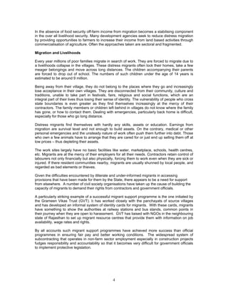 4
In the absence of food security off-farm income from migration becomes a stabilising component
in the over all livelihood security. Many development agencies seek to reduce distress migration
by providing opportunities to farmers to increase their income from land based activities through
commercialisation of agriculture. Often the approaches taken are sectoral and fragmented.
Migration and Livelihoods
Every year millions of poor families migrate in search of work. They are forced to migrate due to
a livelihoods collapse in the villages. These distress migrants often lock their homes, take a few
meager belongings and move across long distances. The children accompanying their parents
are forced to drop out of school. The numbers of such children under the age of 14 years is
estimated to be around 9 million.
Being away from their village, they do not belong to the places where they go and increasingly
lose acceptance in their own villages. They are disconnected from their community, culture and
traditions, unable to take part in festivals, fairs, religious and social functions, which are an
integral part of their lives thus losing their sense of identity. The vulnerability of people who cross
state boundaries is even greater as they find themselves increasingly at the mercy of their
contractors. The family members or children left behind in villages do not know where the family
has gone, or how to contact them. Dealing with emergencies, particularly back home is difficult,
especially for those who go long distance.
Distress migrants find themselves with hardly any skills, assets or education. Earnings from
migration are survival level and not enough to build assets. On the contrary, medical or other
personal emergencies and the unsteady nature of work often push them further into debt. Those
who own a few animals have to arrange that they are cared for or just end up selling them off at
low prices – thus depleting their assets.
The work sites largely have no basic facilities like water, marketplace, schools, health centres,
etc. Migrants are at the mercy of their employers for all their needs. Contractors retain control of
labourers not only financially but also physically, forcing them to work even when they are sick or
injured. If there resident communities nearby, migrants are usually shunned by local people, and
regarded as bad elements or thieves.
Given the difficulties encountered by illiterate and under-informed migrants in accessing
provisions that have been made for them by the State, there appears to be a need for support
from elsewhere. A number of civil society organisations have taken up the cause of building the
capacity of migrants to demand their rights from contractors and government officials.
A particularly striking example of a successful migrant support programme is the one initiated by
the Grameen Vikas Trust (GVT). It has worked closely with the panchayats of source villages
and has developed an informal system of identity cards for migrants. With these cards, migrants
have something to show the authorities at railway stations and bus stands, common points in
their journey when they are open to harassment. GVT has liaised with NGOs in the neighbouring
state of Rajasthan to set up migrant resource centres that provide them with information on job
availability, wage rates and rights.
By all accounts such migrant support programmes have achieved more success than official
programmes in ensuring fair pay and better working conditions. The widespread system of
subcontracting that operates in non-farm sector employment especially in construction projects
fudges responsibility and accountability so that it becomes very difficult for government officials
to implement protective legislation.
 