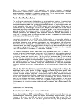 5
Given the problems associated with agriculture and distress migration, occupational
diversification is a means to make livelihoods sustainable as agriculture alone cannot sustain the
growing population in villages, it is imperative that the RNFS (RNFS) is strengthened. The RNFS
plays a crucial role in providing livelihood security to the poor.
Trends in Rural Non-Farm Sectors
The rural non-farm economy is the backbone of numerous towns scattered throughout India
as well as the primary source of income and employment for many of India’s poor. The
sector therefore plays a key role in determining future prospects for employment growth and
poverty alleviation in the country. The RNFS is closely linked to agriculture. A large share of
rural manufacturing involves agro-processing and the production and supply of farm inputs.
Agricultural performance therefore tends to influence growth in the non-farm economy. A
growing agriculture demands production inputs in addition to supplying raw materials to
transport, processing and marketing firms. Moreover, agriculture provides the livelihood of
more than 70 per cent of the rural labour force and as such, increases in farm income tend
to stimulate demand for consumer goods.
Interestingly, development of the RNFS in the 1980s resulted in a remarkable reduction in
poverty. However, this is an area which has received casual treatment from the policy makers,
economists, politicians, social activists, entrepreneurs and more importantly, the communities
themselves. Despite this neglect, it is said that 90 percent of the additional employment during
the reform period was due to the non-farm sector. According to the National Sample Survey, the
percentage of employment in the RNFS in total rural employment increased from 18.4 per cent in
1983, to 21.6 per cent in 1993-94 and 23.8 per cent in 1999-2000.
The additional employment created in the RNFS during the reform period was 8.54 millions. Out
of these, 36 percent of the additional employment in RNFE during the reform period was due to
construction, 27 percent was due to manufacturing and repair services and 25.5 percent was due
to transport, storage and communication. The contribution of retail trade was 13 percent while
that of hotels and restaurants was only 4 percent. In the case of community and personal
services, there was a decline in employment while the employment of social services (education
and health) increased. The shares show that around 63 percent of the additional employment
was due to construction and transport, storage and communications. It is not clear whether the
creation of additional employment in these activities led to improvements in the well being of the
poor.
Although the RNFS has tremendous potential of removing unemployment in villages, the
government has not been serious to address the basic problems plaguing this sector. Major
bottlenecks in the holistic development of the RNFS are poor quality of employment and
incomes, shortage of skilled manpower, unavailability of credit facilities, absence of marketing
networks, poor transportation facilities, low public investment in villages, lack of basic amenities
in rural areas, poor law and order scenario, erratic power supply, etc. Besides, not much has
been done to develop technologies relevant for the sector. Entrepreneurs are by and large
reluctant to invest in the rural non-farm sector. Not many NGOs and political groups are engaged
in empowering the rural communities to be proactive and develop RNFS enterprises on their
own.
Globalisation and Vulnerability
Rural livelihoods are affected by the process of Globalisation.
Special Economic Zones (SEZ) are created across India to promotion exports. Commerce and
Industries Minister Kamal Nath claims that exports will ultimately grow five times, GDP will
increase by 2 percent , and 30 lakh jobs will be generated by SEZs across India. The
government also claims that SEZs will attract global manufacturing through Foreign Direct
 