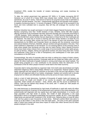 6
Investment (FDI), enable the transfer of modern technology and create incentives for
infrastructure.
To date, the central government has approves 237 SEZs in 19 states (occupying 86,107
hectares) out of which 63 of these SEZs have already been notified. Around 23 SEZs are
operational, 18 in the IT sector. Total amount of land to be acquired across India is estimated to
be around 150,000 hectares. This land – predominantly agricultural and typically multi-cropped -
is capable of producing close to 1 m tonnes of foodgrain. If SEZs are seen to be successful in the
future and more cultivated land is acquired, they will they will endanger the country’s food
security.
Reliance Industries has sought permission to build India's biggest Special Economic Zone near
Mumbai comprising more than 14,000 hectares of land. Similarly, Some 400 SEZ projects,
offering incentives to big businesses had been approved (formally and in-principle) amounting to
1,25,000 hectares. Some estimates show that close to 114,000 farming households and an
additional 82,000 farm worker families that are dependent on these farms for their livelihoods will
be displaced. The total loss of income to farming and farm worker families is at least Rs 212
crore a year not include other income lost due to the demise of local rural economies. Such
developments by the MNCs and Corporate Sector are playing with the emotional, economical
and cultural interests of farmers, fisherfolk, salt-pan workers and agriculturalists in the area. Their
entire livelihood is dependent on the farmland. It is an amazing feature of this exclusive area of
India where people have farmlands and they also do inland fishing. India’s Special Economic
Zones have drawn sharp criticism from a wide range of environmental and human rights groups,
as well as farmers, villagers, fishing and agricultural workers who face losing their land, homes
and livelihoods. Critics point to a lack of transparency and unwillingness to hold open public
consultations on the SEZ issue.
Correspondingly, the entry of corporate retail into India is nothing but a hijack of India’s vibrant,
well organized retail service economy. Corporate retail will not create two million jobs; but it will
destroy 38 million livelihoods of people involved in running small shops and street markets. The
growth being projected as a new contribution to the economy hides the destruction of the
contribution of the 40 million people involved in small retail to the Indian economy.
Corporate retail is being described as organized retail. And small scale decentralized and highly
networked indigenous retail is being falsely referred to as unorganized. However Indian trade is
highly organized and has existed for centuries on the basis of low cost and high efficiency. India
needs the self organized skills of our traders, shopkeeper, hawkers and vendors both to provide
employment to millions and affordable friendly community service for basic needs to society.
India is a land of retail democracy. Hundreds of thousands of weekly haats and bazaars are
located across the length and breadth of our country by people's own self-organizational
capacities. India’s streets are bazaars – lively, vibrant, safe and the source of livelihood for
millions. India has the highest shop density in the world, with 11 outlets per 1000 people not
including the village haats.
Our retail democracy is characterized by high levels of livelihoods in retail with nearly 40 million
employed accounting for 8 percent of the employment and 4 percent of the entire population. It is
predominantly self organized with low capital input and highly decentralised. In a country with
large population and high levels of poverty, this model of retail democracy is the most
appropriate in terms of ecological sustainability and economic viability. By 2011, more than 6600
mega stores are planned with investment of Rs. 40,000 crore. Reliance plans to invest $5 billion
over next four years to open thousands of retail stores. Walmart’s partner Bharti also plans to
invest up to $2.5 billion in new stores in the next eight years. The entry of the giant corporate
retail in India's food market will have direct impact on India's 650 million farmers and 40 million
people employed in tiny retail.
 