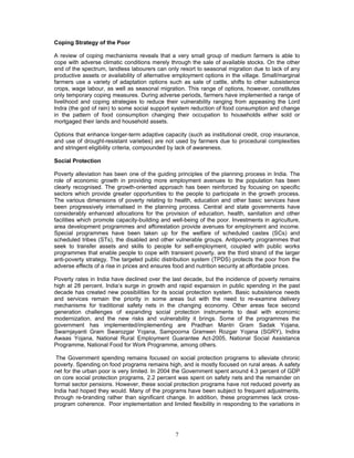 7
Coping Strategy of the Poor
A review of coping mechanisms reveals that a very small group of medium farmers is able to
cope with adverse climatic conditions merely through the sale of available stocks. On the other
end of the spectrum, landless labourers can only resort to seasonal migration due to lack of any
productive assets or availability of alternative employment options in the village. Small/marginal
farmers use a variety of adaptation options such as sale of cattle, shifts to other subsistence
crops, wage labour, as well as seasonal migration. This range of options, however, constitutes
only temporary coping measures. During adverse periods, farmers have implemented a range of
livelihood and coping strategies to reduce their vulnerability ranging from appeasing the Lord
lndra (the god of rain) to some social support system reduction of food consumption and change
in the pattern of food consumption changing their occupation to households either sold or
mortgaged their lands and household assets.
Options that enhance longer-term adaptive capacity (such as institutional credit, crop insurance,
and use of drought-resistant varieties) are not used by farmers due to procedural complexities
and stringent eligibility criteria, compounded by lack of awareness.
Social Protection
Poverty alleviation has been one of the guiding principles of the planning process in India. The
role of economic growth in providing more employment avenues to the population has been
clearly recognised. The growth-oriented approach has been reinforced by focusing on specific
sectors which provide greater opportunities to the people to participate in the growth process.
The various dimensions of poverty relating to health, education and other basic services have
been progressively internalised in the planning process. Central and state governments have
considerably enhanced allocations for the provision of education, health, sanitation and other
facilities which promote capacity-building and well-being of the poor. Investments in agriculture,
area development programmes and afforestation provide avenues for employment and income.
Special programmes have been taken up for the welfare of scheduled castes (SCs) and
scheduled tribes (STs), the disabled and other vulnerable groups. Antipoverty programmes that
seek to transfer assets and skills to people for self-employment, coupled with public works
programmes that enable people to cope with transient poverty, are the third strand of the larger
anti-poverty strategy. The targeted public distribution system (TPDS) protects the poor from the
adverse effects of a rise in prices and ensures food and nutrition security at affordable prices.
Poverty rates in India have declined over the last decade, but the incidence of poverty remains
high at 28 percent. India’s surge in growth and rapid expansion in public spending in the past
decade has created new possibilities for its social protection system. Basic subsistence needs
and services remain the priority in some areas but with the need to re-examine delivery
mechanisms for traditional safety nets in the changing economy. Other areas face second
generation challenges of expanding social protection instruments to deal with economic
modernization, and the new risks and vulnerability it brings. Some of the programmes the
government has implemented/implementing are Pradhan Mantri Gram Sadak Yojana,
Swarnjayanti Gram Swarozgar Yojana, Sampoorna Grameen Rozgar Yojana (SGRY), Indira
Awaas Yojana, National Rural Employment Guarantee Act-2005, National Social Assistance
Programme, National Food for Work Programme, among others.
The Government spending remains focused on social protection programs to alleviate chronic
poverty. Spending on food programs remains high, and is mostly focused on rural areas. A safety
net for the urban poor is very limited. In 2004 the Government spent around 4.3 percent of GDP
on core social protection programs, 2.2 percent was spent on safety nets and the remainder on
formal sector pensions. However, these social protection programs have not reduced poverty as
India had hoped they would. Many of the programs have been subject to frequent adjustments,
through re-branding rather than significant change. In addition, these programmes lack cross-
program coherence. Poor implementation and limited flexibility in responding to the variations in
 