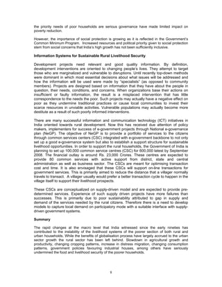 8
the priority needs of poor households are serious governance have made limited impact on
poverty reduction.
However, the importance of social protection is growing as it is reflected in the Government’s
Common Minimum Program. Increased resources and political priority given to social protection
stem from social concerns that India’s high growth has not been sufficiently inclusive.
Information Systems for Sustainable Rural Livelihood Security
Development projects need relevant and good quality information. By definition,
development interventions are oriented to changing people’s lives. They attempt to target
those who are marginalized and vulnerable to disruptions. Until recently top-down methods
were dominant in which most essential decisions about what issues will be addressed and
how the information will be used were made by “specialists” (as opposed to community
members). Projects are designed based on information that they have about the people in
question, their needs, conditions, and concerns. When organizations base their actions on
insufficient or faulty information, the result is a misplaced intervention that has little
correspondence to the needs the poor. Such projects may actually have a negative effect on
poor as they undermine traditional practices or cause local communities to invest their
scarce resources in unviable activities. Vulnerable populations may actually become more
destitute as a result of such poorly informed interventions.
There are many successful information and communication technology (ICT) initiatives in
India oriented towards rural development. Now this has received due attention of policy
makers, implementers for success of e-government projects through National e-governance
plan (NeGP). The objective of NeGP is to provide a portfolio of services to the citizens
through common services centers (CSC) integrated with e-government backbone to not only
set up a good e-governance system but also to establish a support structure for sustainable
livelihood opportunities. In order to support the rural households, the Government of India is
planning to set up 100,000 common service centres (CSC) for 600,000 latest by September
2008. The financial outlay is around Rs. 23,000 Crores. These centres are expected to
provide 80 common services with active support from district, state and central
administration as well as business sector. The CSCs are meant for optimising transaction
cost and time. It is also envisaged that these CSCs will support on-line transactions for
government services. This is primarily aimed to reduce the distance that a villager normally
travels to transact. A villager usually would prefer a better transaction cycle to happen in the
village itself to support their livelihood prospects.
These CSCs are conceptualized on supply-driven model and are expected to provide pre-
determined services. Experience of such supply driven projects have more failures than
successes. This is primarily due to poor sustainability attributed to gap in supply and
demand of the services needed by the rural citizens. Therefore there is a need to develop
models to capture local demand on participatory mode with a suitable interface with supply-
driven government systems.
Summary
The rapid changes at the macro level that India witnessed since the early nineties has
contributed to the instability of the livelihood systems of the poorer section of both rural and
urban households. While the benefits of globalisation process have largely accrued to the urban
sector growth the rural sector has been left behind. Slowdown in agricultural growth and
productivity, changing cropping patterns, increase in distress migration, changing consumption
patterns, government policies favouring industrial houses, among others have seriously
undermined the food and livelihood security of the poorer households.
 