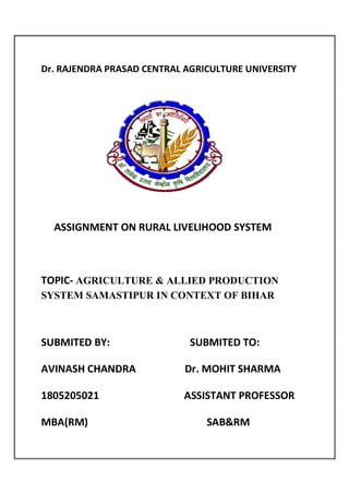 Dr. RAJENDRA PRASAD CENTRAL AGRICULTURE UNIVERSITY
ASSIGNMENT ON RURAL LIVELIHOOD SYSTEM
TOPIC- AGRICULTURE & ALLIED PRODUCTION
SYSTEM SAMASTIPUR IN CONTEXT OF BIHAR
SUBMITED BY: SUBMITED TO:
AVINASH CHANDRA Dr. MOHIT SHARMA
1805205021 ASSISTANT PROFESSOR
MBA(RM) SAB&RM
 