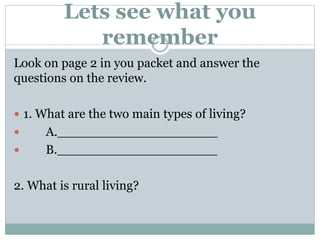 Lets see what you
remember
Look on page 2 in you packet and answer the
questions on the review.
 1. What are the two main types of living?
 A.____________________
 B.____________________
2. What is rural living?
 