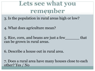 Lets see what you
remember
3. Is the population in rural areas high or low?
4. What does agriculture mean?
5. Rice, corn, and beans are just a few______ that
can be grown in rural areas.
6. Describe a house out in rural area.
7. Does a rural area have many houses close to each
other? Yes / No
 