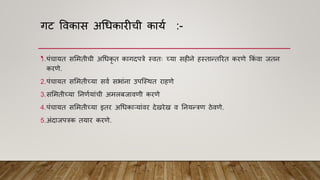 गट विकास अधधकारीची काया :-
• .
1.पांचायत सममतीची अधधकृ त कागदपत्रे स्ितः च्या सहीने हस्तान्तररत करिे ककां िा जतन
करिे.
2.पांचायत सममतीच्या सिा सभाांना उपश्स्थत राहिे
3.सममतीच्या ननिायाांची अमलबजाििी करिे
4.पांचायत सममतीच्या इतर अधधकाऱयाांिर देखरेख ि ननयन्त्रि ठेििे.
5.अांदाजपत्रक तयार करिे.
 