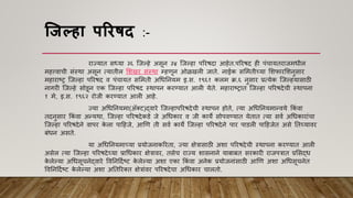 जिल्हा पररषद :-
राज्यात सध्या ३६ श्जल्हे असून ३४ श्जल्हा पररिदा आहेत.पररिद ही पांचायतराजमधील
महत्त्िाची सांस्था असून त्यातील मशखर सांस्था म्हिून ओळखली जाते. नाईक सममतीच्या मशफारमशनुसार
महाराष्ट्र श्जल्हा पररिद ि पांचायत सममती अधधननयम इ.स. १९६१ कलम क्र.६ नुसार प्रत्येक श्जल्हयासाठी
नागरी श्जल्हे सोडून एक श्जल्हा पररिद स्थापन करण्यात आली येते. महाराष्ट्रात श्जल्हा पररिदेची स्थापना
१ मे, इ.स. १९६२ रोजी करण्यात आली आहे.
ज्या अधधननयमा(अ‍ॅकट)द्िारे श्जल्हापररिदेची स्थापन होते, त्या अधधननयमान्िये ककां िा
तदनुसार ककां िा अन्यथा, श्जल्हा पररिदेकडे जे अधधकार ि जी काये सोपिण्यात येतात त्या सिा अधधकाराांचा
श्जल्हा पररिदेने िापर क
े ला पाहहजे, आणि ती सिा काये श्जल्हा पररिदेने पार पाडली पाहहजेत असे नतच्यािर
बांधन असते.
या अधधननयमाच्या प्रयोजनाकररता, ज्या क्षेत्रासाठी अशा पररिदेची स्थापना करण्यात आली
असेल त्या श्जल्हा पररिदेच्या प्राधधकार क्षेत्रािर, तसेच राज्य शासनाने याबाबत सरकारी राजपत्रात प्रमसद्ध
क
े लेल्या अधधसूचनेद्िारे विननहदाष्ट्ट क
े लेल्या अशा एका ककां िा अनेक प्रयोजनाांसाठी आणि अशा अधधसूचनेत
विननहदाष्ट्ट क
े लेल्या अशा अनतररकत क्षेत्राांिर पररिदेचा अधधकार चालतो.
 