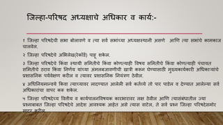 श्जल्हा-पररिद अध्यक्षाचे अधधकार ि काया:-
१ श्जल्हा पररिदेची सभा बोलाििे ि त्या सिा सभाांच्या अध्यक्षस्थानी असिे आणि त्या सभाांचे कामकाज
चालिेल.
२ श्जल्हा पररिदेचे अमभलेख(रेकॉडा) पाहू शक
े ल.
३ श्जल्हा पररिदेचे ककां िा स्थायी सममतीचे ककां िा कोित्याही वििय सममतीचे ककां िा कोित्याही पांचायत
सममतीचे ठराि ककां िा ननिाय याांच्या अांमलबजाििीची खात्री करून घेण्यासाठी मुख्यकायाकारी अधधकाऱयाांचे
प्रशासननक पयािेक्षि करील ि त्यािर प्रशासननक ननयांत्रि ठेिील.
४ अधधननयमान्िये ककिा त्याच्यािर लादण्यात आलेली सिा कताव्ये तो पार पाडेल ि देण्यात आलेल्या सिा
अधधकाराांचा िापर करू शक
े ल.
५ श्जल्हा पररिदेच्य वित्तीय ि कायापालनविियक कारभारािर लक्ष ठेिील आणि त्यासांबांधातील ज्या
प्रश्नाबाबत श्जल्हा पररिदेचे आदेश आिश्यक आहेत असे त्यास िाटेल, ते सिा प्रश्न श्जल्हा पररिदेसमोर
सादर करील.
 