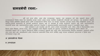 ग्रामसभेची रचिा:-
• . पूिी राजे राज्य करीत. आता लोक राज्यकारभार पाहतात. ज्या कारभारात सिा लोक सहभागी होतात आणि
राज्यकारभाराचे ननिाय घेतात त्या पद्धतीला प्रत्यक्ष सरकार अथिा प्रत्यक्ष स्थाननक पातळीिरची लोकशाही असे म्हितात. ज्या कारभारात लोकाांनी
ननिडून हदलेले प्रनतननधी सहभागी होतात आणि राज्यकारभाराचे ननिाय घेतात त्या कारभार पद्धतीला अप्रत्यक्ष सरकार ककां िा प्रनतननधीचे सरकार असे
म्हितात.आपली ग्रामपांचायत ही अप्रत्यक्ष कारभाराचे उदाहरि आहे तर ग्रामसभा ही प्रत्यक्ष कारभाराचे उदाहरि आहे आणि ग्रामपांचायतीच्या
मतदाराांची सांस्था आहे. ग्रामपांचायतीच्या हद्दीत असिाऱया गािातील ि िाडयािस्त्यामधील ग्रामपांचायतीचे मतदार हे ग्रामसभेचे सदस्य आहेत.
तसेच ग्रामसभा हे असे व्यासपीठ आहे की, ज्याचा उपयोग मागासिगीय जाती, स्त्रीया, गरीब हे विकासामधील त्याांचा
हहस्सा त्याांना ममळािा, त्याांच्या गरजा, आशा आकाांक्षाांना न्याय ममळािा यासाठी करू शकतात. ग्रामसभेच्या माध्यमातून ननिाय प्रकक्रयेत सिा
ग्रामस्थाांनी सहभाग घेिे ि एक
ू िच विकासाच्या विविध टप्पप्पयामध्ये सहभागी होिे आणि तसेच ग्रामपांचायतीला ननयोजन कामाबाबत जबाबदारी ठरवििे
आता शकय झाले आहे. ग्रामसभामध्ये अनेक योजनाांच्या लाभार्थयाांची ननिड करिे अपेक्षक्षत असून योजना/ कायाक्रमाचे अांदाजपत्रक ि हहशोब सादर
करण्याबाबत तरतूद आहे.
अ )ग्रामसभेच्या बैठका
ब )गिसांख्या
 