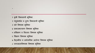 .
१ कृ िी विकासाची भूममका
२ पशुसांिधान ि दुग्ध विकासाची भूममका
३ िने विियक भूममका
४ समाजकल्याि विियक भूममका
५ प्रमशक्षि ि विस्तार विियक भूममका
६ मशक्षि विियक भूममका
७ िैद्यकीय ि सािाजननक आरोग्य विियक भूममका
८ स्िच्छाताविियक विियक भूममका
 