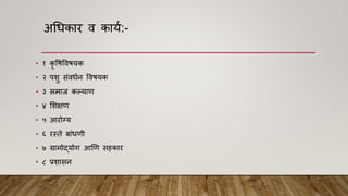 अधधकार ि काया:-
• १ कृ विविियक
• २ पशु सांिधान विियक
• ३ समाज कल्याि
• ४ मशक्षि
• ५ आरोग्य
• ६ रस्ते बाांधिी
• ७ ग्रामोद्योग आणि सहकार
• ८ प्रशासन
 