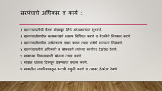 सरपांचाचे अधधकार ि काया :
१ ग्रामपांचायतीची बैठक बोलािून नतचे अध्यक्षस्थान भूिििे.
२ ग्रामपांचातीमधील कामकाजाचे स्िरूप ननश्श्चत करिे ि बैठकीचे ननयमन करिे.
३ ग्रामपांचातीमधील अथासांकल्प तयार करून त्यास सभेचे मान्यता ममळििे.
४ ग्रामपांचायतीचे अधधकारी ि नोकरिगा त्याांच्या कायाािर देखरेख ठेििे.
५ गािाच्या विकासासाठी योजना तयार करिे.
६ गािात शाांतता हटकिून ठेिण्याचा प्रयत्न करिे.
७ गािातील नागररकाकडून कराची िसुली करिे ि त्यािर देखरेख ठेििे
 