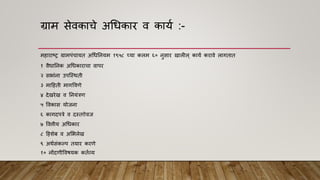 ग्राम सेिकाचे अधधकार ि काया :-
महाराष्ट्र ग्रामपांचायत अधधननयम १९५८ च्या कलम ६० नुसार खालील् काया करािे लागतात
१ िैधाननक अधधकाराचा िापर
२ सभाांना उपश्स्थती
३ माहहती मागवििे
४ देखरेख ि ननयांत्रि
५ विकास योजना
६ कागदपत्रे ि दस्तऐिज
७ वित्तीय अधधकार
८ हहशेब ि अमभलेख
९ अथासांकल्प तयार करिे
१० नोंदिीविियक कताव्य
 