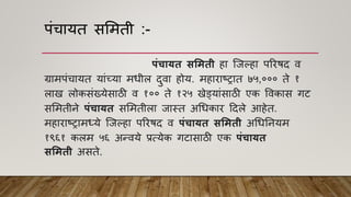 पांचायत सममती :-
पंचायत सममती हा श्जल्हा पररिद ि
ग्रामपांचायत याांच्या मधील दुिा होय. महाराष्ट्रात ७५,००० ते १
लाख लोकसांख्येसाठी ि १०० ते १२५ खेडयाांसाठी एक विकास गट
सममतीने पंचायत सममतीला जास्त अधधकार हदले आहेत.
महाराष्ट्रामध्ये श्जल्हा पररिद ि पंचायत सममती अधधननयम
१९६१ कलम ५६ अन्िये प्रत्येक गटासाठी एक पंचायत
सममती असते.
 