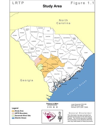 AIKEN
LEXINGTON
RICHLAND
BARNWELL
BAMBERG
ALLENDALE
EDGEFIELD
SALUDA
ORANGEBURG
CALHOUN
SUMTER
ABBEVILLE
ANDERSON
OCONEE
MCCORMICK
GREEN-
WOOD
NEWBERRY
LAURENS
UNION
GREEN-
VILLE
PICKENS
SPARTANBURG
CHEROKEE
YORK
CHESTER
FAIRFIELD
LANCASTER
KERSHAW
CHESTERFIELD MARL-
BORO
DILLON
MARION
LEE
CLARENDON WILLIAMSBURG
FLORENCE
DARLINGTON
HORRY
CHARLESTON
BEAUFORT
COLLETON
HAMPTON
JASPER
DORCHESTER
BERKELEY
GEORGETOWN
G e o r g i aG e o r g i a
n n e s s e en n e s s e e
N o r t hN o r t h
C a r o l i n aC a r o l i n a
L R T PL R T P F i g u r e 1 . 1F i g u r e 1 . 1
·
Legend
Study Area
ARTS Boundary
Savannah River Site
Atlantic Ocean
0 10 20 305
Distance in Miles
This information has been provided from
general sources and is to be used only as
a guide. The LSCOG assumes no liability
for its accuracy or any decisions which the
user may make based on these documents.
G e n e r a l D i s c l a i m e rG e n e r a l D i s c l a i m e r
Lower Savannah COG GIS
Date: March 24, 2006
Sources: LRTP, SCIP, TIGER
Study Area
A
t
l a
n
t
i c
O
c
e
a
n
 