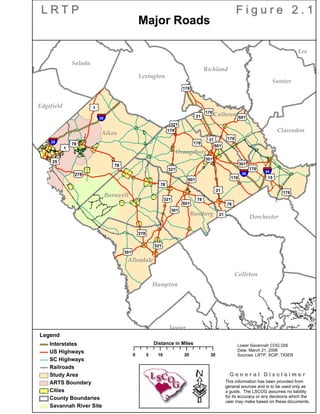 Sumter
Saluda
Richland
Orangeburg
Lexington
Lee
Kershaw
Jasper
Hampton
ood
Edgefield
Dorchester
Colleton
Clarendon
Calhoun
Beaufort
Barnwell
Bamberg
Allendale
Aiken
tu176
§¨¦20
tu601
tu301
tu176
tu321
tu176
tu601 tu78
tu301
tu321
tu78
tu21
tu176
tu178
§¨¦20
tu321
tu21
tu601
tu21
tu25
tu1
tu278
tu301
§¨¦26
tu21
tu78
tu301
tu601
tu178
tu278 §¨¦95
tu176
tu15
tu178
tu321
tu1
tu78
tu78
L R T PL R T P F i g u r e 2 . 1F i g u r e 2 . 1
·
Legend
Interstates
US Highways
SC Highways
Railroads
Study Area
ARTS Boundary
Cities
County Boundaries
Savannah River Site
0 10 20 305
Distance in Miles
This information has been provided from
general sources and is to be used only as
a guide. The LSCOG assumes no liability
for its accuracy or any decisions which the
user may make based on these documents.
G e n e r a l D i s c l a i m e rG e n e r a l D i s c l a i m e r
Lower Savannah COG GIS
Date: March 21, 2006
Sources: LRTP, SCIP, TIGER
Major Roads
 