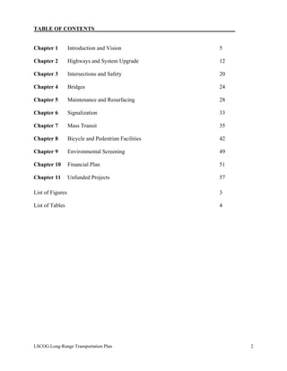 TABLE OF CONTENTS__________________________________________________
Chapter 1 Introduction and Vision 5
Chapter 2 Highways and System Upgrade 12
Chapter 3 Intersections and Safety 20
Chapter 4 Bridges 24
Chapter 5 Maintenance and Resurfacing 28
Chapter 6 Signalization 33
Chapter 7 Mass Transit 35
Chapter 8 Bicycle and Pedestrian Facilities 42
Chapter 9 Environmental Screening 49
Chapter 10 Financial Plan 51
Chapter 11 Unfunded Projects 57
List of Figures 3
List of Tables 4
LSCOG Long-Range Transportation Plan 2
 