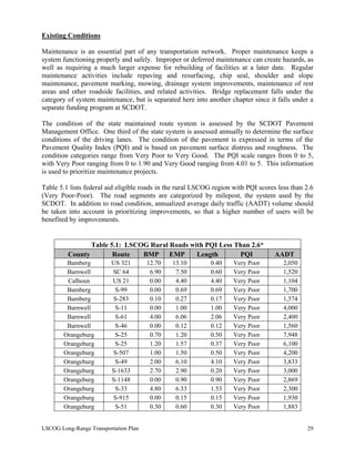 Existing Conditions
Maintenance is an essential part of any transportation network. Proper maintenance keeps a
system functioning properly and safely. Improper or deferred maintenance can create hazards, as
well as requiring a much larger expense for rebuilding of facilities at a later date. Regular
maintenance activities include repaving and resurfacing, chip seal, shoulder and slope
maintenance, pavement marking, mowing, drainage system improvements, maintenance of rest
areas and other roadside facilities, and related activities. Bridge replacement falls under the
category of system maintenance, but is separated here into another chapter since it falls under a
separate funding program at SCDOT.
The condition of the state maintained route system is assessed by the SCDOT Pavement
Management Office. One third of the state system is assessed annually to determine the surface
conditions of the driving lanes. The condition of the pavement is expressed in terms of the
Pavement Quality Index (PQI) and is based on pavement surface distress and roughness. The
condition categories range from Very Poor to Very Good. The PQI scale ranges from 0 to 5,
with Very Poor ranging from 0 to 1.90 and Very Good ranging from 4.01 to 5. This information
is used to prioritize maintenance projects.
Table 5.1 lists federal aid eligible roads in the rural LSCOG region with PQI scores less than 2.6
(Very Poor-Poor). The road segments are categorized by milepost, the system used by the
SCDOT. In addition to road condition, annualized average daily traffic (AADT) volume should
be taken into account in prioritizing improvements, so that a higher number of users will be
benefited by improvements.
Table 5.1: LSCOG Rural Roads with PQI Less Than 2.6*
County Route BMP EMP Length PQI AADT
Bamberg US 321 12.70 13.10 0.40 Very Poor 2,050
Barnwell SC 64 6.90 7.50 0.60 Very Poor 1,520
Calhoun US 21 0.00 4.40 4.40 Very Poor 1,104
Bamberg S-99 0.00 0.69 0.69 Very Poor 1,700
Bamberg S-283 0.10 0.27 0.17 Very Poor 1,574
Barnwell S-11 0.00 1.00 1.00 Very Poor 4,000
Barnwell S-61 4.00 6.06 2.06 Very Poor 2,400
Barnwell S-46 0.00 0.12 0.12 Very Poor 1,560
Orangeburg S-25 0.70 1.20 0.50 Very Poor 7,948
Orangeburg S-25 1.20 1.57 0.37 Very Poor 6,100
Orangeburg S-507 1.00 1.50 0.50 Very Poor 4,200
Orangeburg S-49 2.00 6.10 4.10 Very Poor 3,833
Orangeburg S-1633 2.70 2.90 0.20 Very Poor 3,000
Orangeburg S-1148 0.00 0.90 0.90 Very Poor 2,869
Orangeburg S-33 4.80 6.33 1.53 Very Poor 2,300
Orangeburg S-915 0.00 0.15 0.15 Very Poor 1,930
Orangeburg S-51 0.30 0.60 0.30 Very Poor 1,883
LSCOG Long-Range Transportation Plan 29
 