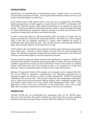 Existing Conditions
Signalization is an important part of a transportation system. Properly used, it can ensure the
safe and orderly progression of traffic. If not installed and maintained correctly, however, it can
result in unnecessary delays in traffic flows.
In the LSCOG region, traffic signal systems in the rural area are maintained by the SCDOT.
Repair and replacement of traffic signals is a regular function of SCDOT’s maintenance staff.
The SCDOT frequently conducts traffic studies at intersections to see whether new signals are
needed. The factors considered in determining whether a signal is warranted include the number
of vehicles approaching the intersection, frequency and type of accidents, physical layout of the
intersection, average speed, and future road construction plans.
In order to assure that signals are efficiently handling traffic, the timing of the light cycles for
signals are periodically revisited by the maintaining authority. When there are a series of signals
along a road, they are frequently connected in a system, which simplifies the process of
coordinated signal timing along the road. This can help travelers avoid repeatedly hitting red
lights, and can actually improve overall traffic flow on a road.
Traffic signals in the rural LSCOG region tend to be located at major intersections along primary
routes in the region. Typically, a cluster of lights are found in the town limits throughout the
region. The remainder are generally isolated from one another, located mainly at the intersection
of primary and secondary highways and other significant crossroads.
At-grade railroad crossings are another location where signalization is important. SCDOT staff
also perform the function of inspecting and maintaining these crossings, and a pool of funding is
available to upgrade these crossings as need is determined. However, these funds are extremely
limited, which means that only a few crossings are able to be completed on a yearly basis
statewide. Projects are prioritized based on similar criteria to other safety projects.
Intelligent Transportation System (ITS) strategies are increasingly used to manage traffic flow.
ITS can be defined as electronics, communications, and information processing that are
integrated to improve the efficiency or safety of surface transportation. SCDOT has developed
and deployed ITS across the state. These systems include the latest transportation technologies,
such as closed circuit television cameras, highway advisory radios, changeable message signs,
local Traffic Control Centers (TCC) and a central Traffic Management Center (TMC). A key
application for ITS in rural areas is notification of non-routine traffic events, such as major
delays due to accidents or construction or route changes in the case of an evacuation.
Identified Needs
Currently SCDOT has not recommended any signalization needs for the LSCOG region.
However, in the near future, the need for installing new signals where there are none, upgrading
equipment, and improving signal timing to increase traffic flow efficiency can be foreseen.
LSCOG Long-Range Transportation Plan 34
 