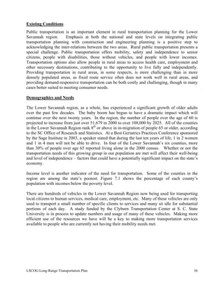 Existing Conditions
Public transportation is an important element in rural transportation planning for the Lower
Savannah region. Emphasis at both the national and state levels on integrating public
transportation planning with construction and engineering planning is a positive step to
acknowledging the inter-relations between the two areas. Rural public transportation presents a
special challenge. Public transportation offers mobility, safety and independence to senior
citizens, people with disabilities, those without vehicles, and people with lower incomes.
Transportation options also allow people in rural areas to access health care, employment and
other necessary destinations, contributing to the opportunity to live fully and independently.
Providing transportation in rural areas, in some respects, is more challenging than in more
densely populated areas, as fixed route service often does not work well in rural areas, and
providing demand-responsive transportation can be both costly and challenging, though in many
cases better suited to meeting consumer needs.
Demographics and Needs
The Lower Savannah region, as a whole, has experienced a significant growth of older adults
over the past few decades. The baby boom has begun to have a dramatic impact which will
continue over the next twenty years. In the region, the number of people over the age of 60 is
projected to increase from just over 51,679 in 2000 to over 108,000 by 2025. All of the counties
in the Lower Savannah Region rank 8th
or above in in-migration of people 65 or older, according
to the SC Office of Research and Statistics. At a Best Geriatrics Practices Conference sponsored
by the Sage Institute in 2003, a speaker stated that during the last ten years of life, 1 in 2 women
and 1 in 4 men will not be able to drive. In four of the Lower Savannah’s six counties, more
than 30% of people over age 65 reported living alone in the 2000 census. Whether or not the
transportation needs of this growing group in our population are met will affect their well-being
and level of independence – factors that could have a potentially significant impact on the state’s
economy.
Income level is another indicator of the need for transportation. Some of the counties in the
region are among the state’s poorest. Figure 7.1 shows the percentage of each county’s
population with incomes below the poverty level.
There are hundreds of vehicles in the Lower Savannah Region now being used for transporting
local citizens to human services, medical care, employment, etc. Many of these vehicles are only
used to transport a small number of specific clients to services and many sit idle for substantial
portions of each day. A study funded by the Clyburn Transportation Center at S. C. State
University is in process to update numbers and usage of many of these vehicles. Making more
efficient use of the resources we have will be a key to making more transportation services
available to people who are currently not having their mobility needs met.
LSCOG Long-Range Transportation Plan 36
 